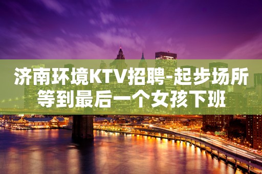 济南环境KTV招聘-起步场所等到最后一个女孩下班