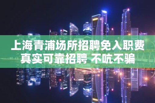 上海青浦场所招聘免入职费真实可靠招聘 不吭不骗