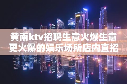黄南ktv招聘生意火爆生意更火爆的娱乐场所店内直招