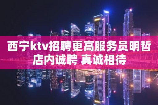 西宁ktv招聘更高服务员明哲店内诚聘 真诚相待