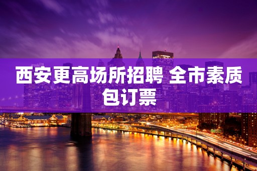 西安更高场所招聘 全市素质包订票