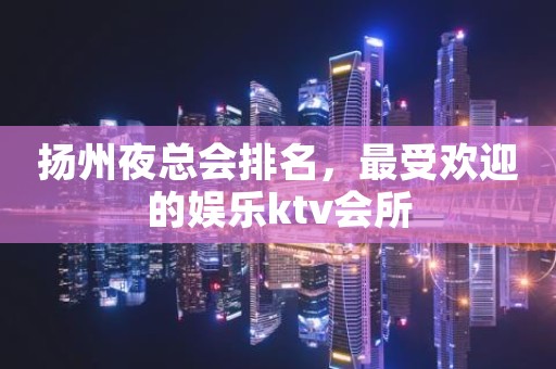 扬州夜总会排名，最受欢迎的娱乐ktv会所
