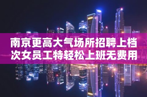 南京更高大气场所招聘上档次女员工特轻松上班无费用