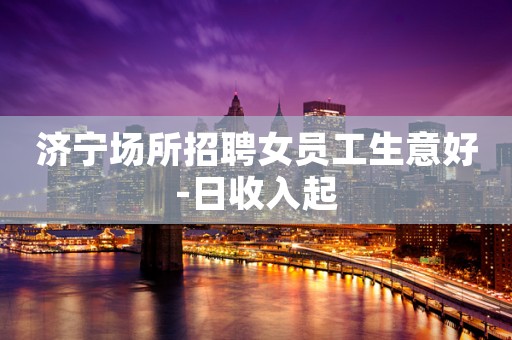 济宁场所招聘女员工生意好-日收入起