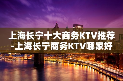 上海长宁十大商务KTV推荐-上海长宁商务KTV哪家好