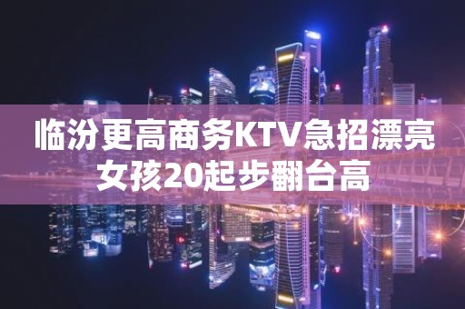 临汾更高商务KTV急招漂亮女孩20起步翻台高