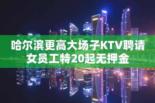 哈尔滨更高大场子KTV聘请女员工特20起无押金