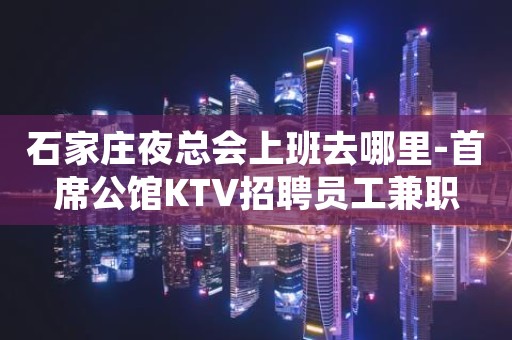 石家庄夜总会上班去哪里-首席公馆KTV招聘员工兼职