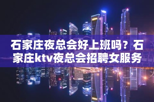 石家庄夜总会好上班吗？石家庄ktv夜总会招聘女服务员可兼职