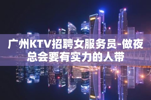 广州KTV招聘女服务员-做夜总会要有实力的人带