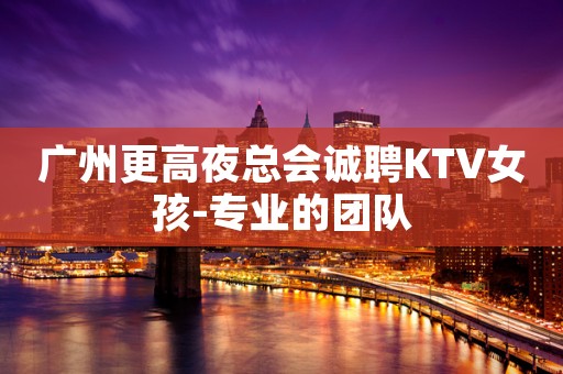 广州更高夜总会诚聘KTV女孩-专业的团队