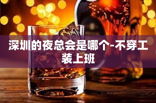深圳的夜总会是哪个-不穿工装上班