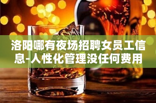 洛阳哪有夜场招聘女员工信息-人性化管理没任何费用