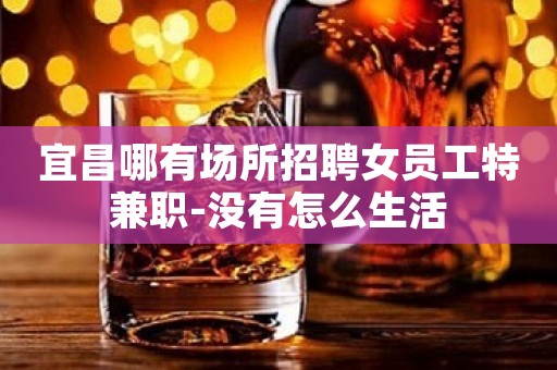 宜昌哪有场所招聘女员工特兼职-没有怎么生活