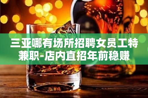 三亚哪有场所招聘女员工特兼职-店内直招年前稳赚