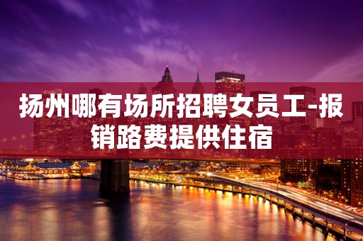 扬州哪有场所招聘女员工-报销路费提供住宿