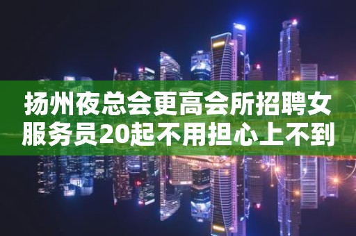扬州夜总会更高会所招聘女服务员20起不用担心上不到班