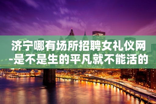 济宁哪有场所招聘女礼仪网-是不是生的平凡就不能活的精彩