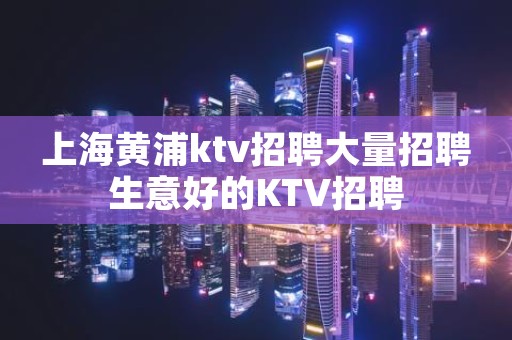 上海黄浦ktv招聘大量招聘生意好的KTV招聘