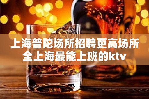 上海普陀场所招聘更高场所全上海最能上班的ktv