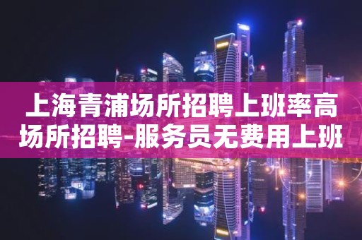 上海青浦场所招聘上班率高场所招聘-服务员无费用上班
