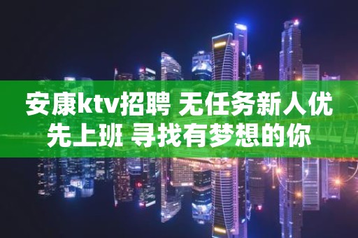 安康ktv招聘 无任务新人优先上班 寻找有梦想的你