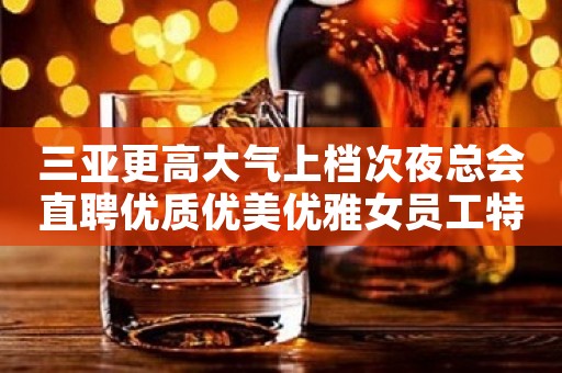 三亚更高大气上档次夜总会直聘优质优美优雅女员工特