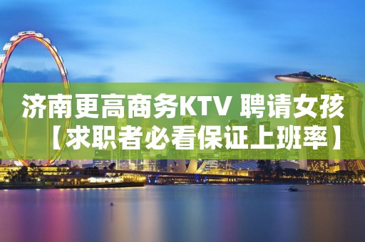 济南更高商务KTV 聘请女孩【求职者必看保证上班率】