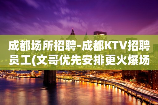 成都场所招聘-成都KTV招聘员工(文哥优先安排更火爆场上班)