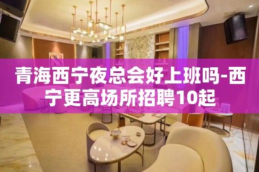 青海西宁夜总会好上班吗-西宁更高场所招聘10起