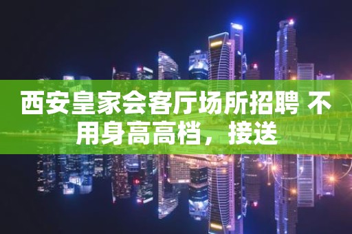 西安皇家会客厅场所招聘 不用身高高档，接送