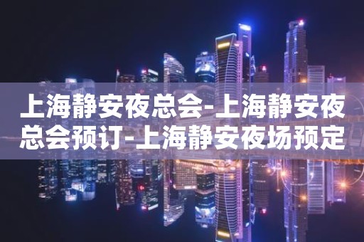 上海静安夜总会-上海静安夜总会预订-上海静安夜场预定