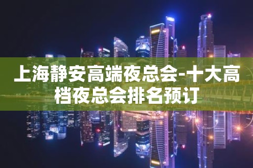 上海静安高端夜总会-十大高档夜总会排名预订