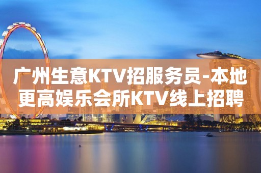 广州生意KTV招服务员-本地更高娱乐会所KTV线上招聘