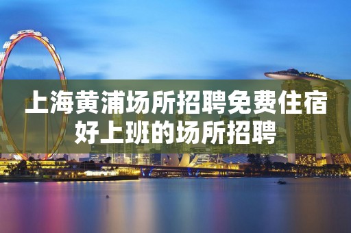 上海黄浦场所招聘免费住宿好上班的场所招聘