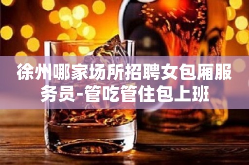 徐州哪家场所招聘女包厢服务员-管吃管住包上班