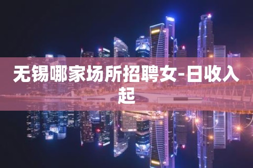 无锡哪家场所招聘女-日收入起