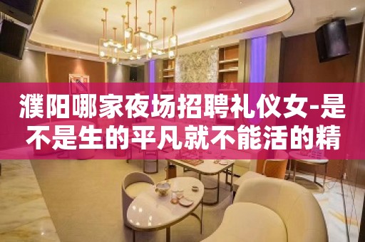 濮阳哪家夜场招聘礼仪女-是不是生的平凡就不能活的精彩