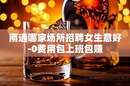 南通哪家场所招聘女生意好-0费用包上班包赚