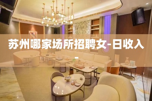 苏州哪家场所招聘女-日收入-