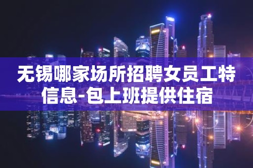 无锡哪家场所招聘女员工特信息-包上班提供住宿
