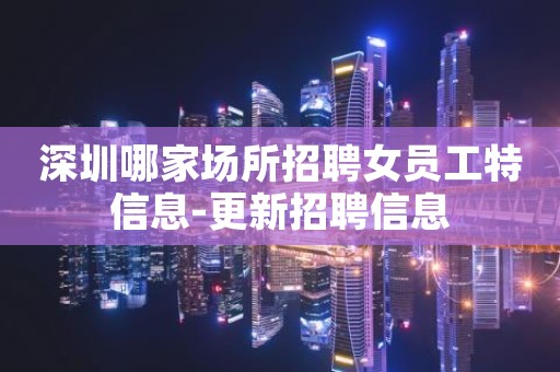 深圳哪家场所招聘女员工特信息-更新招聘信息
