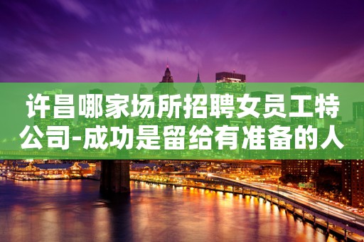 许昌哪家场所招聘女员工特公司-成功是留给有准备的人