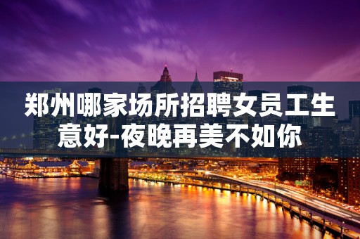 郑州哪家场所招聘女员工生意好-夜晚再美不如你