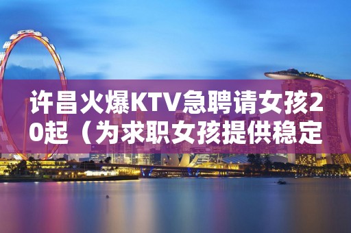 许昌火爆KTV急聘请女孩20起（为求职女孩提供稳定收入）