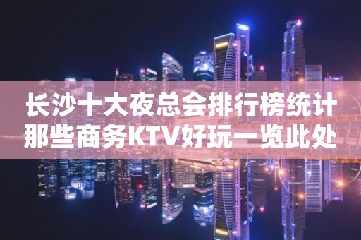 长沙十大夜总会排行榜统计那些商务KTV好玩一览此处攻略大全