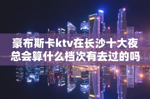 豪布斯卡ktv在长沙十大夜总会算什么档次有去过的吗？