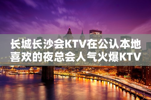 长城长沙会KTV在公认本地喜欢的夜总会人气火爆KTV会所