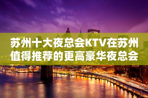 苏州十大夜总会KTV在苏州值得推荐的更高豪华夜总会消费攻略