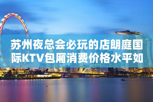苏州夜总会必玩的店朗庭国际KTV包厢消费价格水平如何一览